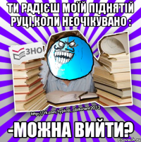 ти радієш моїй піднятій руці,коли неочікувано : -можна вийти?