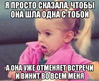 я просто сказала, чтобы она шла одна с тобой а она уже отменяет встречи и винит во всем меня