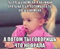 ты орешь на меня. я начинаю орать на тебя, потому что ты орешь на меня. а потом ты говоришь что не орала.