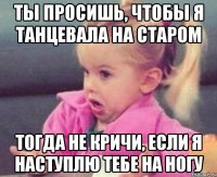 ты просишь, чтобы я танцевала на старом тогда не кричи, если я наступлю тебе на ногу