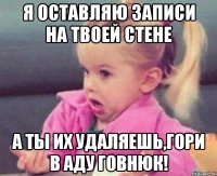 я оставляю записи на твоей стене а ты их удаляешь,гори в аду говнюк!