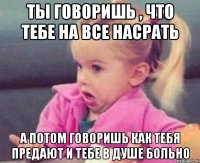 ты говоришь , что тебе на все насрать а потом говоришь как тебя предают и тебе в душе больно