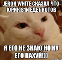 jeron white сказал что юрик s1n едет котов я его не знаю,но ну его нахуй!))