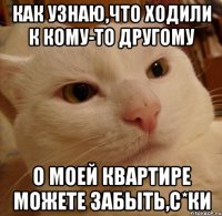 как узнаю,что ходили к кому-то другому о моей квартире можете забыть,с*ки