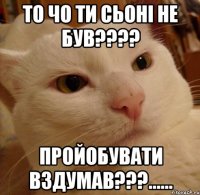 то чо ти сьоні не був??? пройобувати вздумав???......