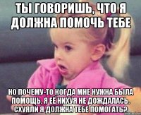 ты говоришь, что я должна помочь тебе но почему-то когда мне нужна была помощь, я её нихуя не дождалась. схуяли я должна тебе помогать?