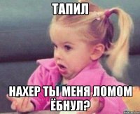 тапил нахер ты меня ломом ёбнул?