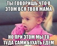 ты говоришь,что в этом вся твоя мама но при этом мы то туда сами бухать едем