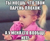 ты ноешь, что твой парень плохой, а у меня его вообще нет!