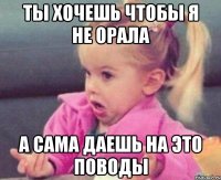 ты хочешь чтобы я не орала а сама даешь на это поводы