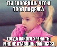 ты говоришь что я твоя подруга тогда какого хрена ты мне не ставишь лайки???