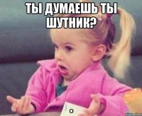 ты думаешь ты шутник? 