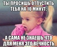 ты просишь отпустить тебя на 10 минут, а сама не знаешь,что для меня это вечность