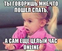 ты говоришь мне,что пошел спать, а сам еще целый час online