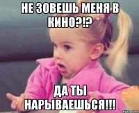 не зовешь меня в кино?!? да ты нарываешься!!!