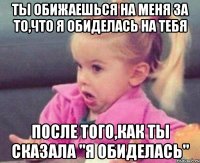 ты обижаешься на меня за то,что я обиделась на тебя после того,как ты сказала "я обиделась"