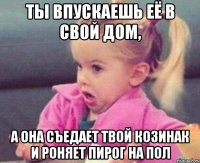 ты впускаешь её в свой дом, а она съедает твой козинак и роняет пирог на пол