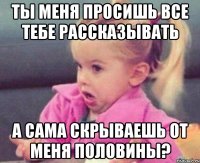 ты меня просишь все тебе рассказывать а сама скрываешь от меня половины?