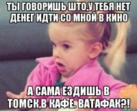 ты говоришь што,у тебя нет денег идти со мной в кино а сама ездишь в томск,в кафе. ватафак?!