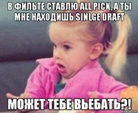 в фильте ставлю all pick, а ты мне находишь sinlge draft может тебе вьебать?!