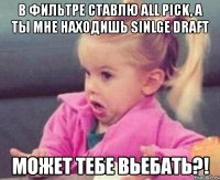 в фильтре ставлю all pick, а ты мне находишь sinlge draft может тебе вьебать?!