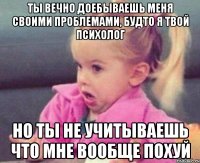 ты вечно доебываешь меня своими проблемами, будто я твой психолог но ты не учитываешь что мне вообще похуй