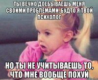 ты вечно доебываешь меня своими проблемами, будто я твой психолог но ты не учитываешь то, что мне вообще похуй