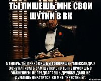 ты пишешь мне свои шутки в вк а теперь, ты приходишь и говоришь: "александр, я хочу написать вам шутку". но ты не просишь с уважением, не предлагаешь дружбу, даже не думаешь обратится ко мне: "крестный".