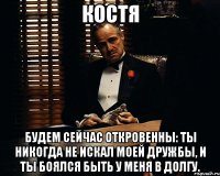 костя будем сейчас откровенны: ты никогда не искал моей дружбы, и ты боялся быть у меня в долгу.