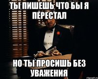 ты пишешь что бы я перестал но ты просишь без уважения