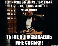 ты просишь меня сесть с тобой, но ты просишь меня без уважения! ты не показываешь мне сиськи!