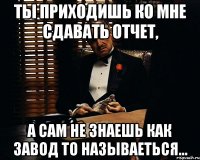 ты приходишь ко мне сдавать отчет, а сам не знаешь как завод то называеться...