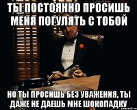 ты постоянно просишь меня погулять с тобой но ты просишь без уважения, ты даже не даешь мне шоколадку