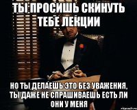 ты просишь скинуть тебе лекции но ты делаешь это без уважения, ты даже не спрашиваешь есть ли они у меня