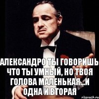 Александро ты говоришь что ты умный, но твоя голова маленькая...и одна и вторая