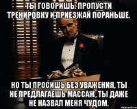 ты говоришь: пропусти тренировку и приезжай пораньше. но ты просишь без уважения, ты не предлагаешь массаж, ты даже не назвал меня чудом.