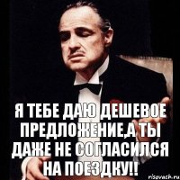 Я тебе даю дешевое предложение,а ты даже не согласился на поездку!!