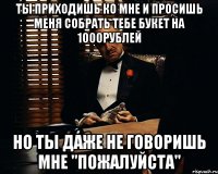 ты приходишь ко мне и просишь меня собрать тебе букет на 1000рублей но ты даже не говоришь мне "пожалуйста"