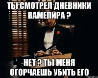 ты смотрел дневники вамепира ? нет ? ты меня огорчаешь убить его