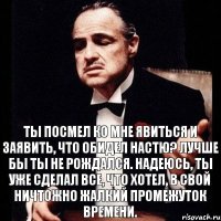 ты посмел ко мне явиться и заявить, что обидел Настю? лучше бы ты не рождался. надеюсь, ты уже сделал все, что хотел, в свой ничтожно жалкий промежуток времени.