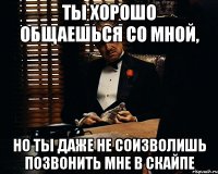 ты хорошо общаешься со мной, но ты даже не соизволишь позвонить мне в скайпе