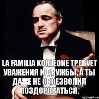 la familia Korleone требует уважения и дружбы, а ты даже не своезволил поздороваться.