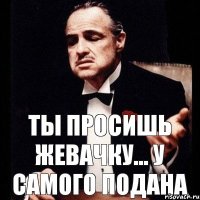 ты просишь жевачку... У САМОГО ПОДАНА