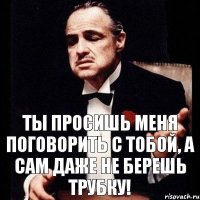 Ты просишь меня поговорить с тобой, а сам даже не берешь трубку!