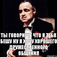 ты говоришь что я тебя бешу ну я хочу хорошего дружественного общения