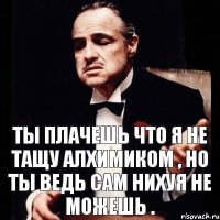 ТЫ ПЛАЧЕШЬ ЧТО Я НЕ ТАЩУ АЛХИМИКОМ , НО ТЫ ВЕДЬ САМ НИХУЯ НЕ МОЖЕШЬ .