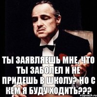 ты заявляешь мне, что ты заболел и не придешь в школу? Но с кем я буду ходить???