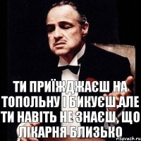 ти приїжджаєш на топольну і бикуєш,але ти навіть не знаєш, що лікарня близько