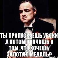 Ты пропускаешь уроки ,а потом кричишь о том ,что хочешь золотую медаль?