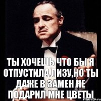 ТЫ ХОЧЕШЬ ЧТО БЫ Я ОТПУСТИЛА ЛИЗУ,НО ТЫ ДАЖЕ В ЗАМЕН НЕ ПОДАРИЛ МНЕ ЦВЕТЫ